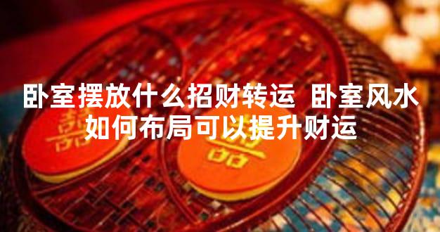 卧室摆放什么招财转运  卧室风水如何布局可以提升财运